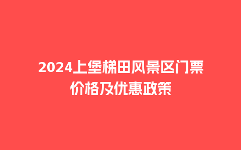 2024上堡梯田风景区门票价格及优惠政策