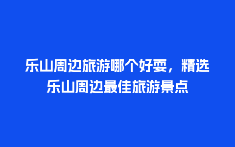 乐山周边旅游哪个好耍，精选乐山周边最佳旅游景点