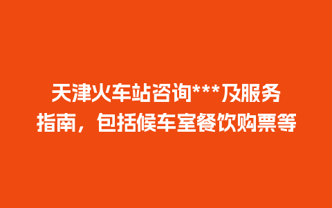 天津火车站咨询***及服务指南，包括候车室餐饮购票等