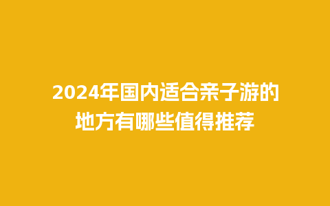 2024年国内适合亲子游的地方有哪些值得推荐