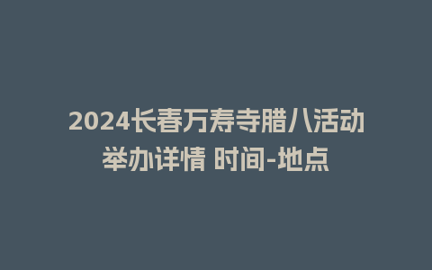 2024长春万寿寺腊八活动举办详情 时间-地点