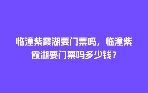 临潼紫霞湖要门票吗，临潼紫霞湖要门票吗多少钱？