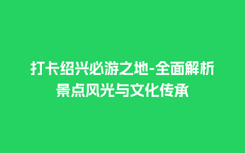 打卡绍兴必游之地-全面解析景点风光与文化传承