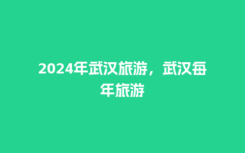 2024年武汉旅游，武汉每年旅游