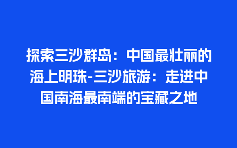 探索三沙群岛：中国最壮丽的海上明珠-三沙旅游：走进中国南海最南端的宝藏之地