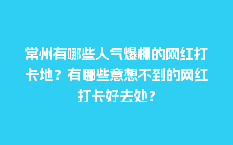 常州有哪些人气爆棚的网红打卡地？有哪些意想不到的网红打卡好去处？