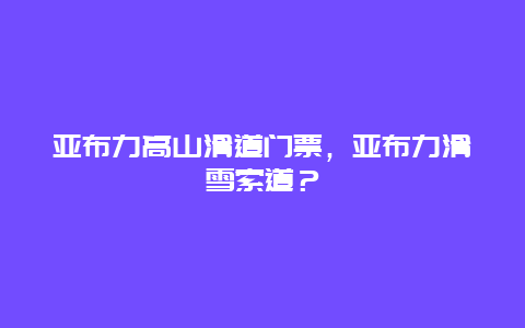 亚布力高山滑道门票，亚布力滑雪索道？