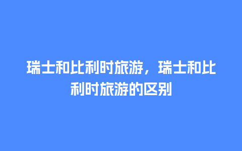 瑞士和比利时旅游，瑞士和比利时旅游的区别