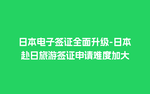 日本电子签证全面升级-日本赴日旅游签证申请难度加大