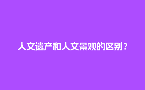 人文遗产和人文景观的区别？