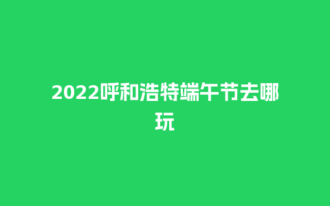 2022呼和浩特端午节去哪玩