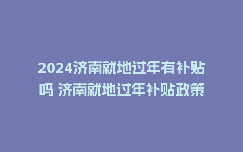 2024济南就地过年有补贴吗 济南就地过年补贴政策