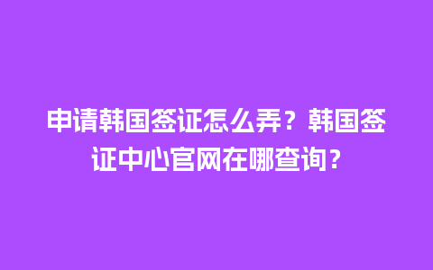 申请韩国签证怎么弄？韩国签证中心官网在哪查询？