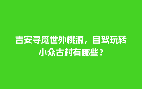 吉安寻觅世外桃源，自驾玩转小众古村有哪些？