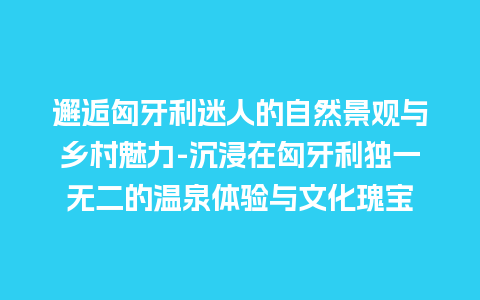 邂逅匈牙利迷人的自然景观与乡村魅力-沉浸在匈牙利独一无二的温泉体验与文化瑰宝