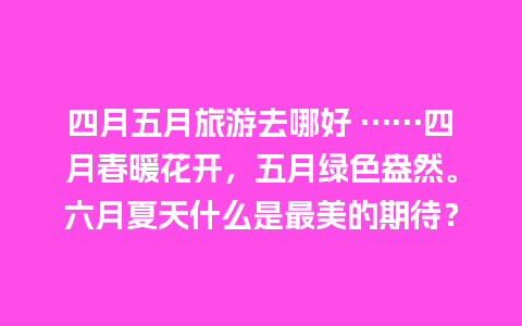 四月五月旅游去哪好 ……四月春暖花开，五月绿色盎然。六月夏天什么是最美的期待？