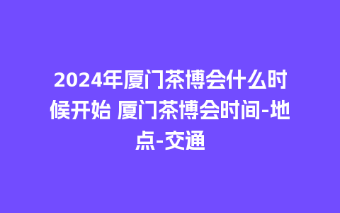 2024年厦门茶博会什么时候开始 厦门茶博会时间-地点-交通