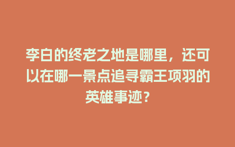 李白的终老之地是哪里，还可以在哪一景点追寻霸王项羽的英雄事迹？