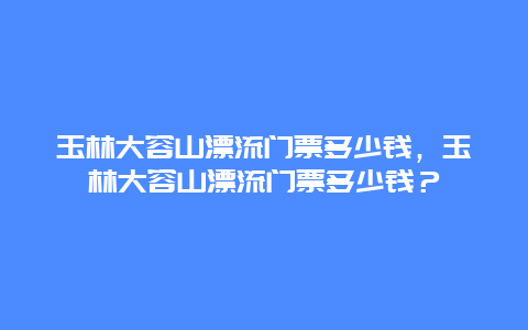 玉林大容山漂流门票多少钱，玉林大容山漂流门票多少钱？