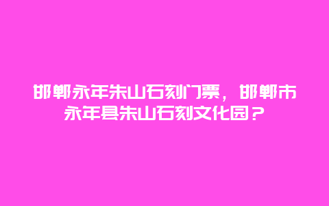 邯郸永年朱山石刻门票，邯郸市永年县朱山石刻文化园？