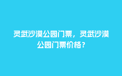 灵武沙漠公园门票，灵武沙漠公园门票价格？