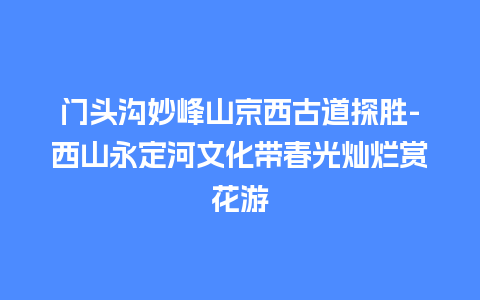 门头沟妙峰山京西古道探胜-西山永定河文化带春光灿烂赏花游