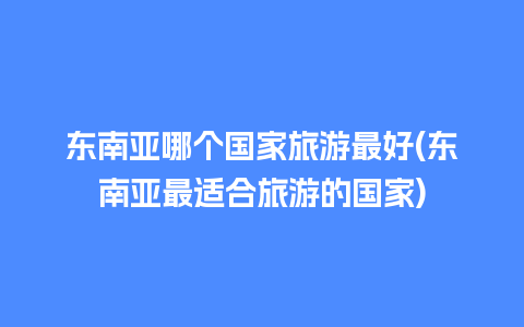 东南亚哪个国家旅游最好(东南亚最适合旅游的国家)