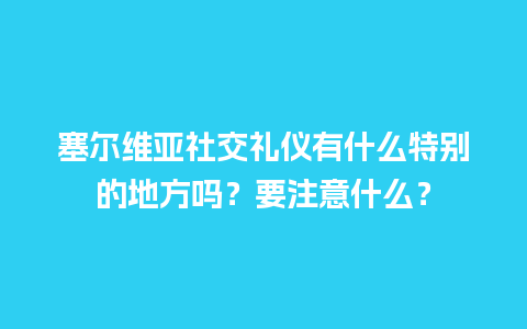 塞尔维亚社交礼仪有什么特别的地方吗？要注意什么？