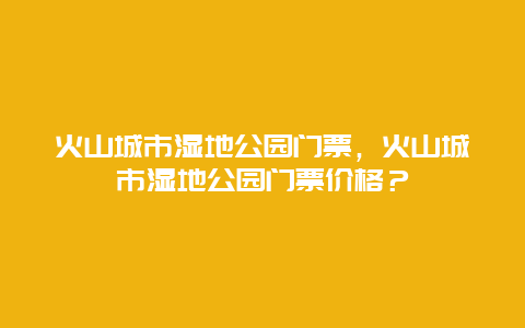 火山城市湿地公园门票，火山城市湿地公园门票价格？