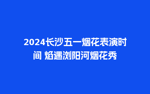 2024长沙五一烟花表演时间 焰遇浏阳河烟花秀