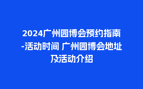 2024广州园博会预约指南-活动时间 广州园博会地址及活动介绍