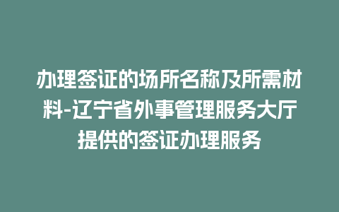 办理签证的场所名称及所需材料-辽宁省外事管理服务大厅提供的签证办理服务