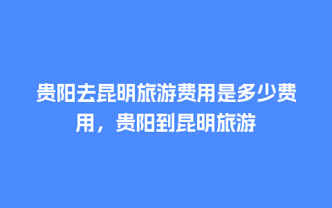 贵阳去昆明旅游费用是多少费用，贵阳到昆明旅游