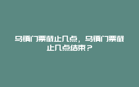 乌镇门票截止几点，乌镇门票截止几点结束？