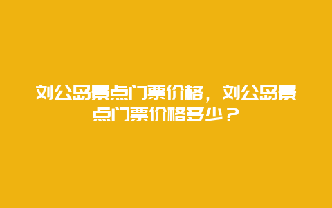 刘公岛景点门票价格，刘公岛景点门票价格多少？