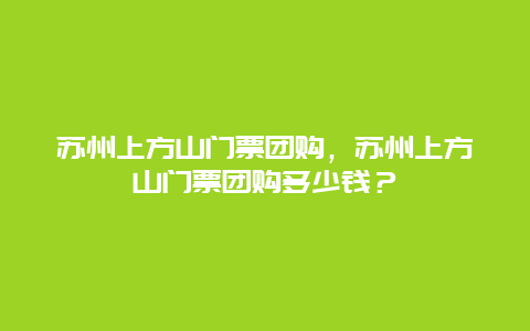 苏州上方山门票团购，苏州上方山门票团购多少钱？