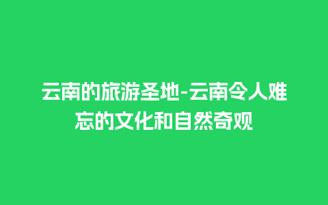 云南的旅游圣地-云南令人难忘的文化和自然奇观