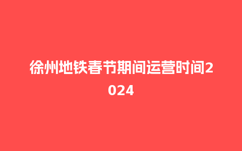 徐州地铁春节期间运营时间2024