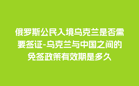 俄罗斯公民入境乌克兰是否需要签证-乌克兰与中国之间的免签政策有效期是多久