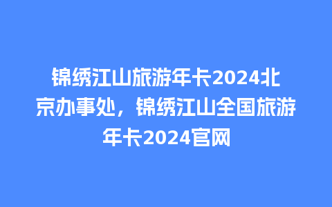 锦绣江山旅游年卡2024北京办事处，锦绣江山全国旅游年卡2024官网