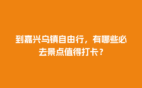 到嘉兴乌镇自由行，有哪些必去景点值得打卡？