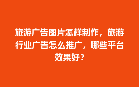 旅游广告图片怎样制作，旅游行业广告怎么推广，哪些平台效果好？