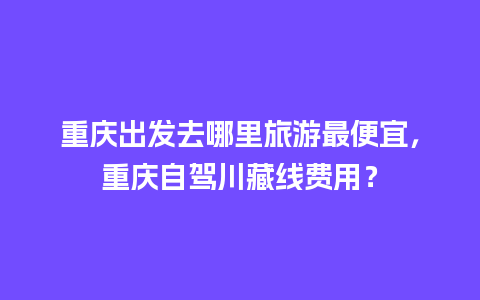 重庆出发去哪里旅游最便宜，重庆自驾川藏线费用？