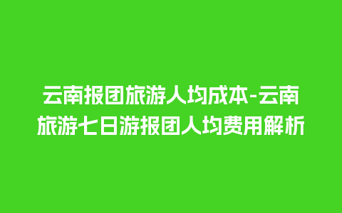 云南报团旅游人均成本-云南旅游七日游报团人均费用解析