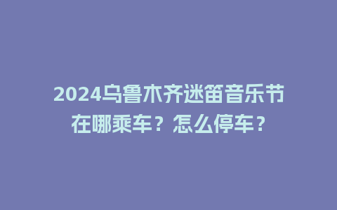 2024乌鲁木齐迷笛音乐节在哪乘车？怎么停车？