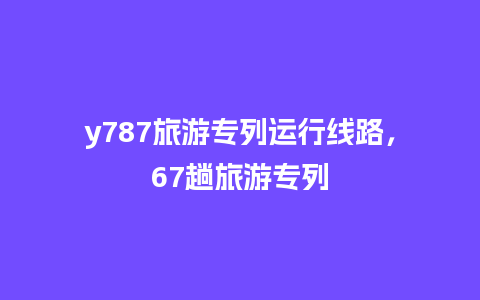 y787旅游专列运行线路，67趟旅游专列