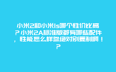 小米2和小米1s哪个性价比高？小米2A标准版都有哪些配件，性能怎么样参绝对别复制啊！？