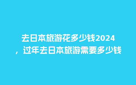 去日本旅游花多少钱2024，过年去日本旅游需要多少钱