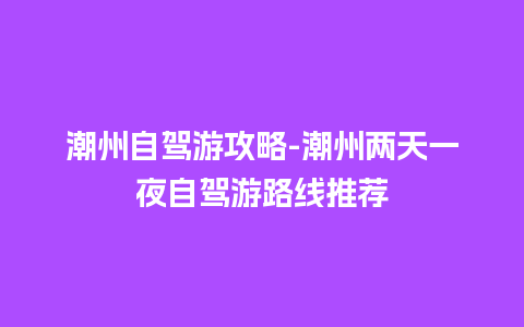 潮州自驾游攻略-潮州两天一夜自驾游路线推荐