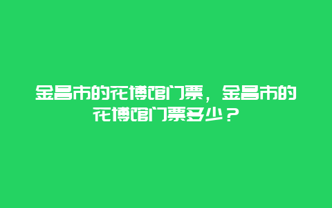 金昌市的花博馆门票，金昌市的花博馆门票多少？